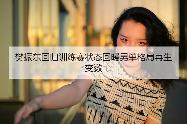樊振东回归训练赛状态回暖男单格局再生变数